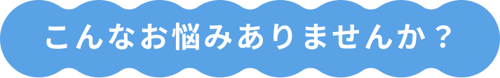 こんなお悩みありませんか？